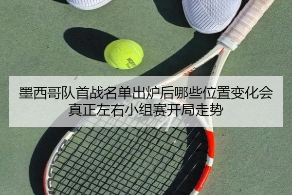 墨西哥队首战名单出炉后哪些位置变化会真正左右小组赛开局走势 - qixingcai