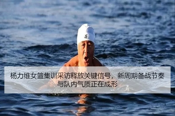 杨力维女篮集训采访释放关键信号，新周期备战节奏与队内气质正在成形 - qixingcai